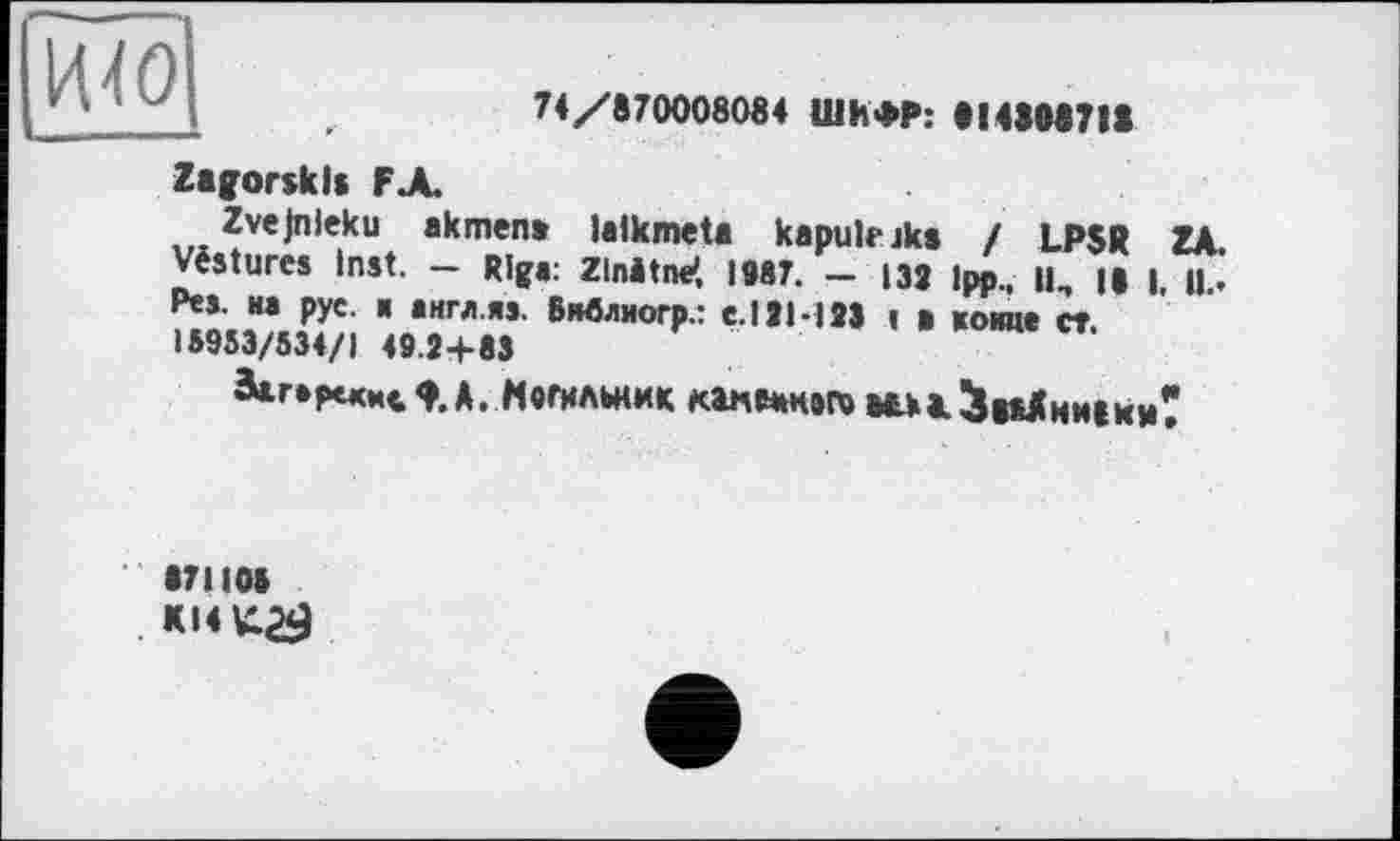 ﻿И40
74/870008084 ШИФР: 814308718
Zagorsk Is FA
Zvejnleku akmen» lalkmeta kapulrjks I LPSR ZA. Vêstures Inst. — Riga: Zlnitne*, 1987. — 132 Ipp || || | ц. Pes. на рус. и англ.яэ. Внвлиогр.: е.ИЫЗЗ ! в койне ст. 15953/534/1 49.2+83
Загерекмс^.А. Могильник кэдодэго оаы<$ааАни8хи?
871105 KI4K29